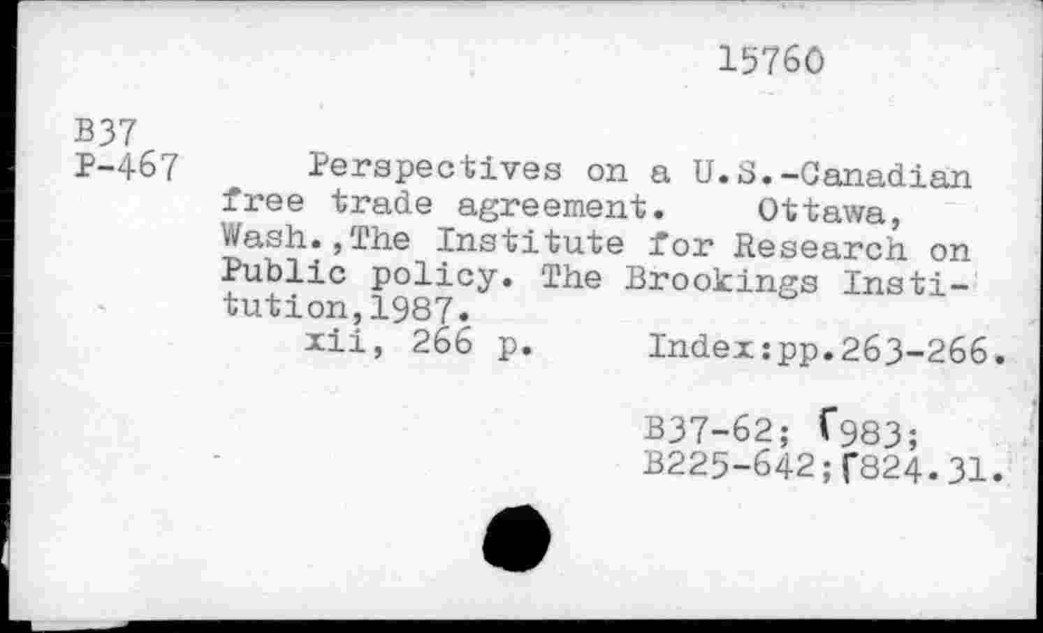 ﻿15760
B37
P-467 Perspectives on a U.S.-Canadian free trade agreement. Ottawa, Wash.,The institute for Research on Public policy. The Brookings Institution, 1987.
xii, 266 p.	Index:pp.263-266.
B37-62; C983;
B225-642;f824.31.
